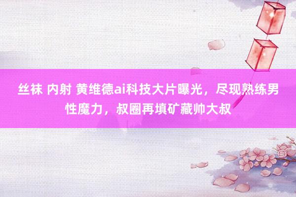 丝袜 内射 黄维德ai科技大片曝光，尽现熟练男性魔力，叔圈再填矿藏帅大叔