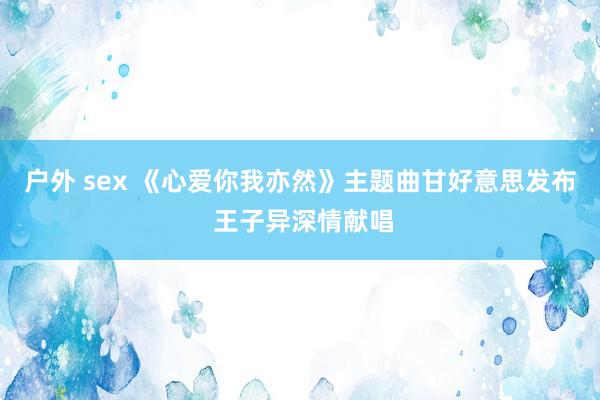 户外 sex 《心爱你我亦然》主题曲甘好意思发布 王子异深情献唱