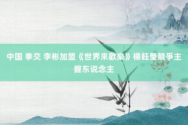 中国 拳交 李彬加盟《世界來歡樂》楊鈺瑩競爭主握东说念主