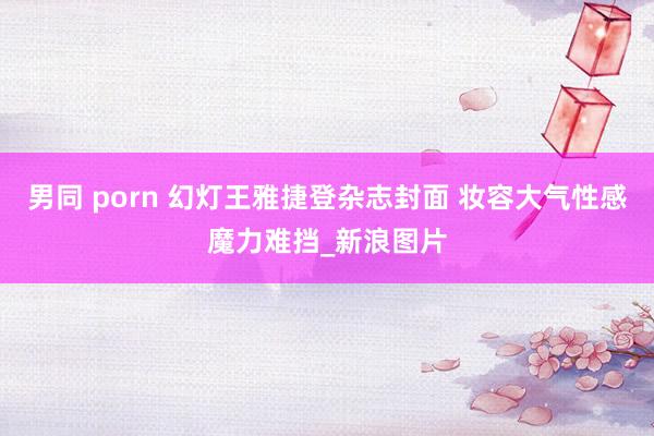 男同 porn 幻灯王雅捷登杂志封面 妆容大气性感魔力难挡_新浪图片
