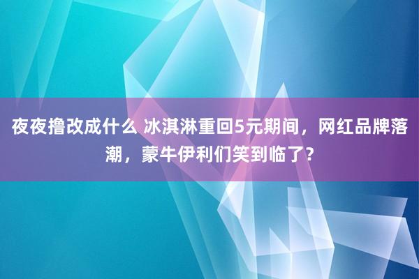 夜夜撸改成什么 冰淇淋重回5元期间，网红品牌落潮，蒙牛伊利们笑到临了？