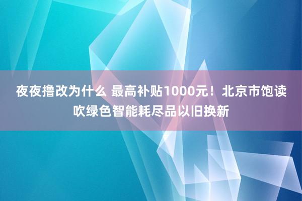 夜夜撸改为什么 最高补贴1000元！北京市饱读吹绿色智能耗尽品以旧换新