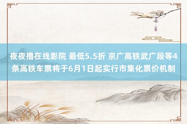 夜夜撸在线影院 最低5.5折 京广高铁武广段等4条高铁车票将于6月1日起实行市集化票价机制