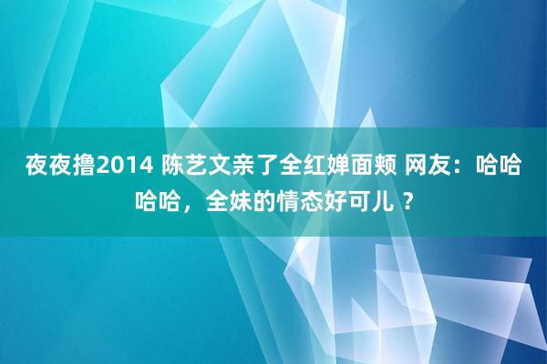 夜夜撸2014 陈艺文亲了全红婵面颊 网友：哈哈哈哈，全妹的情态好可儿 ？