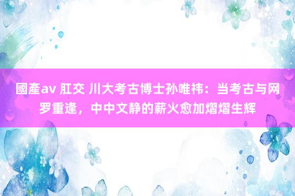 國產av 肛交 川大考古博士孙唯祎：当考古与网罗重逢，中中文静的薪火愈加熠熠生辉