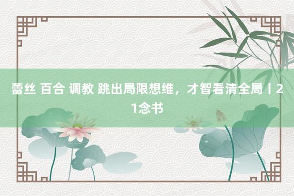 蕾丝 百合 调教 跳出局限想维，才智看清全局丨21念书
