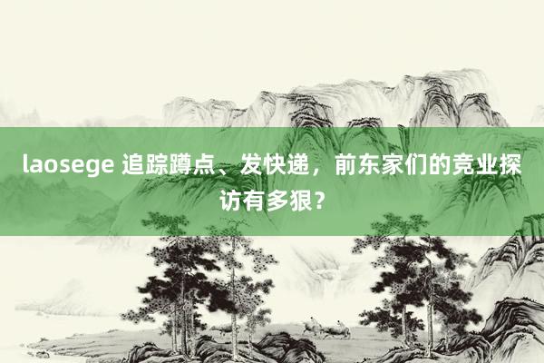 laosege 追踪蹲点、发快递，前东家们的竞业探访有多狠？