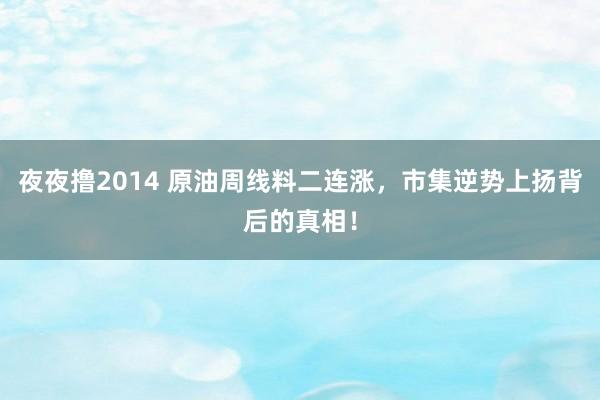 夜夜撸2014 原油周线料二连涨，市集逆势上扬背后的真相！