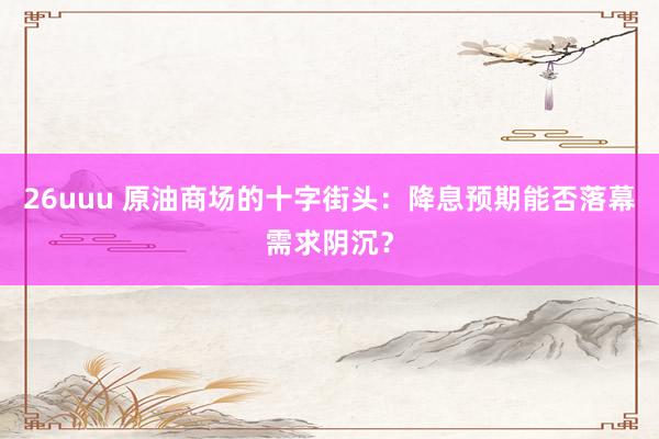 26uuu 原油商场的十字街头：降息预期能否落幕需求阴沉？