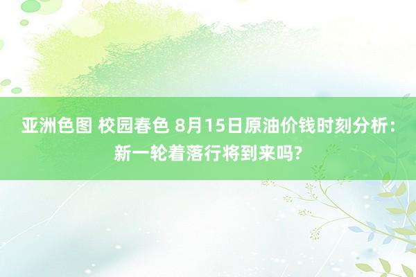亚洲色图 校园春色 8月15日原油价钱时刻分析：新一轮着落行将到来吗?
