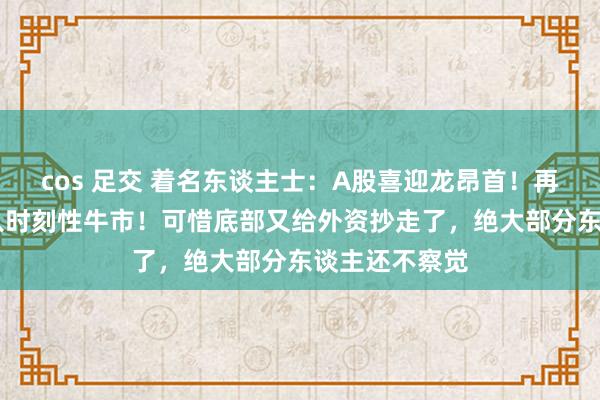 cos 足交 着名东谈主士：A股喜迎龙昂首！再涨94点就步入时刻性牛市！可惜底部又给外资抄走了，绝大部分东谈主还不察觉