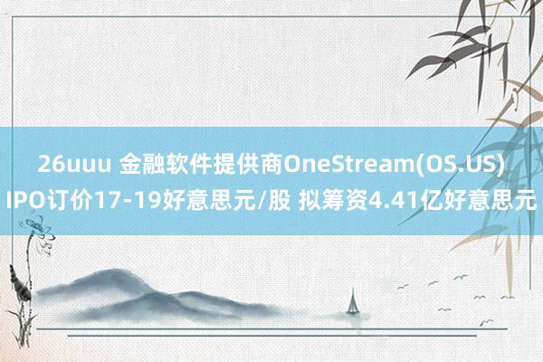 26uuu 金融软件提供商OneStream(OS.US)IPO订价17-19好意思元/股 拟筹资4.41亿好意思元