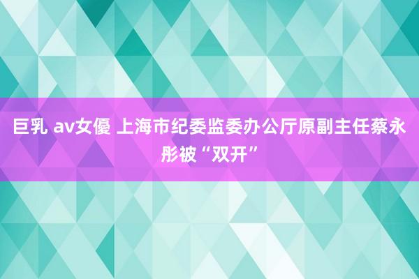 巨乳 av女優 上海市纪委监委办公厅原副主任蔡永彤被“双开”