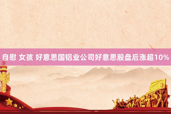自慰 女孩 好意思国铝业公司好意思股盘后涨超10%