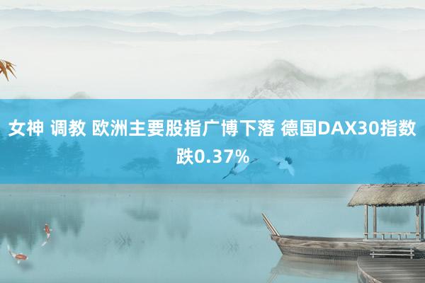女神 调教 欧洲主要股指广博下落 德国DAX30指数跌0.37%