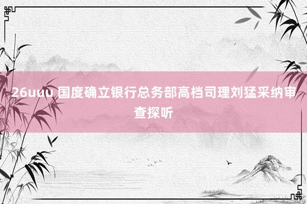 26uuu 国度确立银行总务部高档司理刘猛采纳审查探听