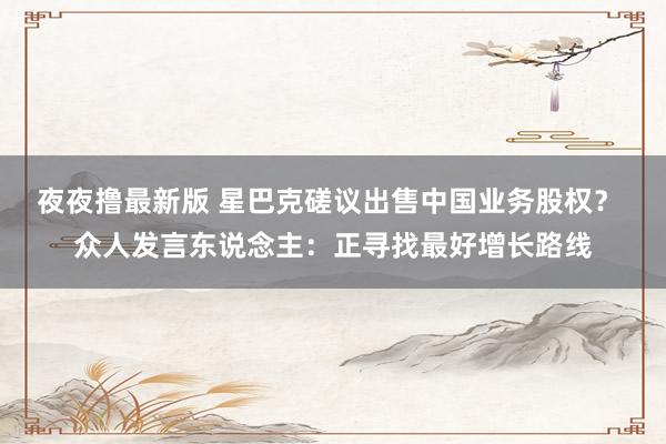 夜夜撸最新版 星巴克磋议出售中国业务股权？ 众人发言东说念主：正寻找最好增长路线