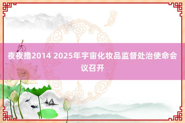 夜夜撸2014 2025年宇宙化妆品监督处治使命会议召开