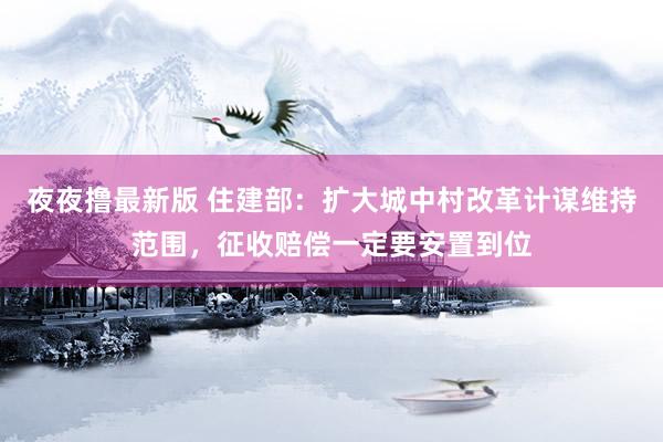 夜夜撸最新版 住建部：扩大城中村改革计谋维持范围，征收赔偿一定要安置到位