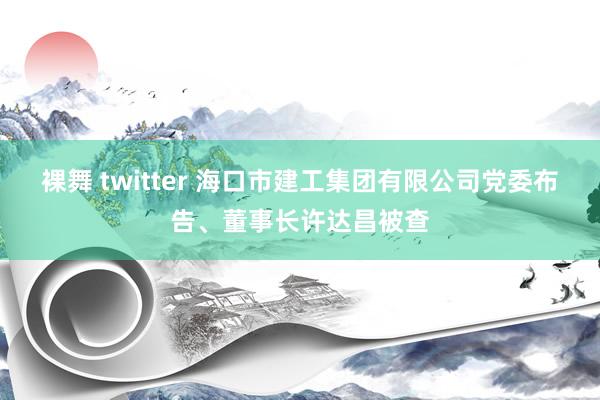 裸舞 twitter 海口市建工集团有限公司党委布告、董事长许达昌被查