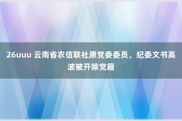 26uuu 云南省农信联社原党委委员、纪委文书高波被开除党籍