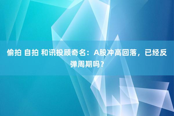 偷拍 自拍 和讯投顾奇名：A股冲高回落，已经反弹周期吗？