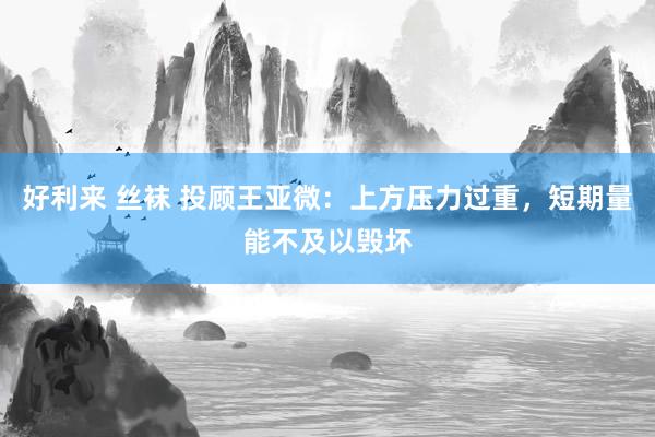 好利来 丝袜 投顾王亚微：上方压力过重，短期量能不及以毁坏
