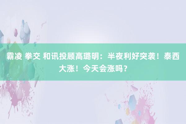 霸凌 拳交 和讯投顾高璐明：半夜利好突袭！泰西大涨！今天会涨吗？