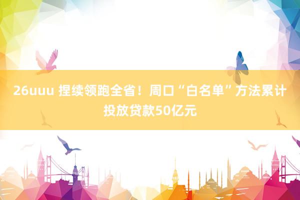 26uuu 捏续领跑全省！周口“白名单”方法累计投放贷款50亿元
