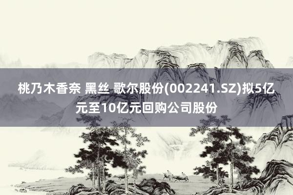 桃乃木香奈 黑丝 歌尔股份(002241.SZ)拟5亿元至10亿元回购公司股份