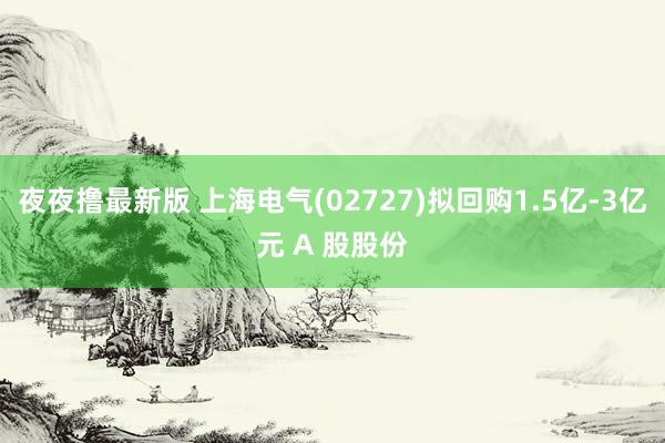 夜夜撸最新版 上海电气(02727)拟回购1.5亿-3亿元 A 股股份